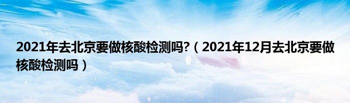 2021年去北京要做核酸检测吗?（2021年12月去北京要做核酸检测吗）