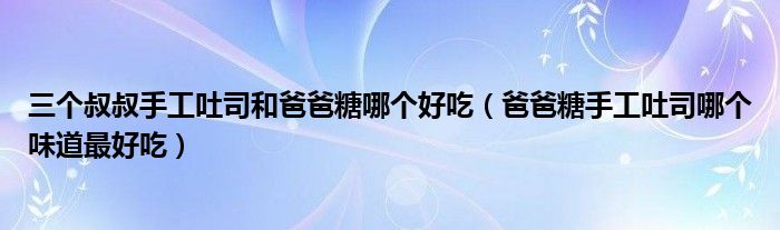 三个叔叔手工吐司和爸爸糖哪个好吃（爸爸糖手工吐司哪个味道最好吃）