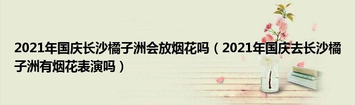 2021年国庆长沙橘子洲会放烟花吗（2021年国庆去长沙橘子洲有烟花表演吗）