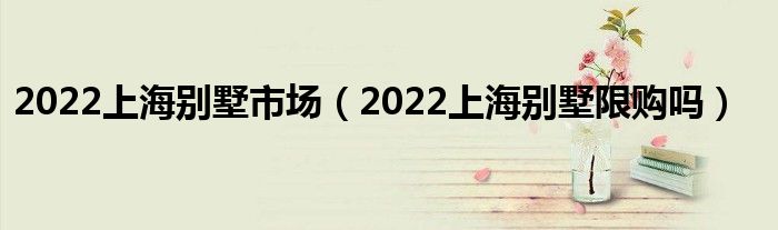 2022上海别墅市场（2022上海别墅限购吗）