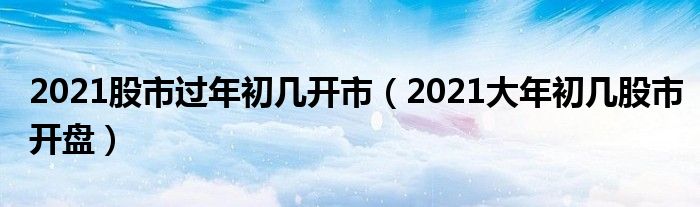 2021股市过年初几开市（2021大年初几股市开盘）