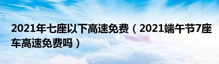 2021年七座以下高速免费（2021端午节7座车高速免费吗）