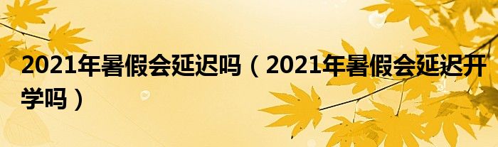 2021年暑假会延迟吗（2021年暑假会延迟开学吗）