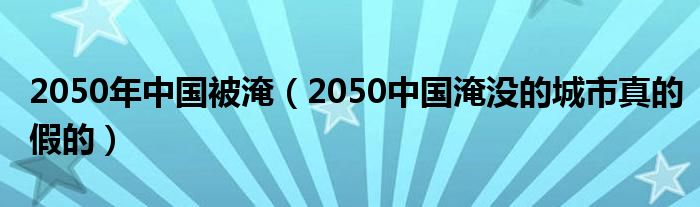 2050年中国被淹（2050中国淹没的城市真的假的）