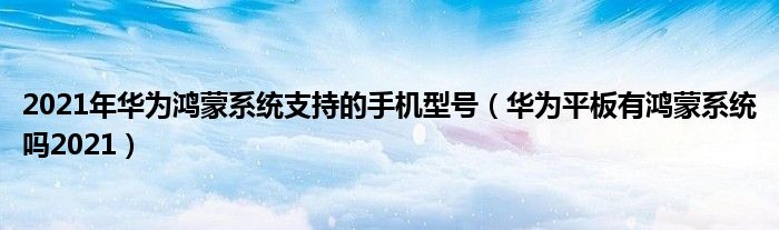 2021年华为鸿蒙系统支持的手机型号（华为平板有鸿蒙系统吗2021）