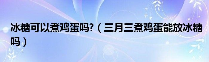 冰糖可以煮鸡蛋吗?（三月三煮鸡蛋能放冰糖吗）