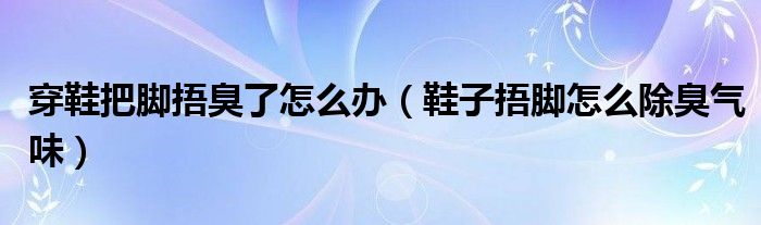 穿鞋把脚捂臭了怎么办（鞋子捂脚怎么除臭气味）