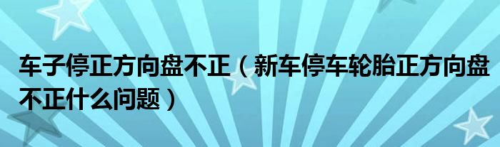 车子停正方向盘不正（新车停车轮胎正方向盘不正什么问题）