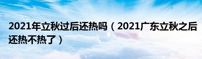 2021年立秋过后还热吗（2021广东立秋之后还热不热了）