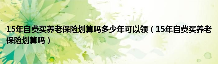 15年自费买养老保险划算吗多少年可以领（15年自费买养老保险划算吗）