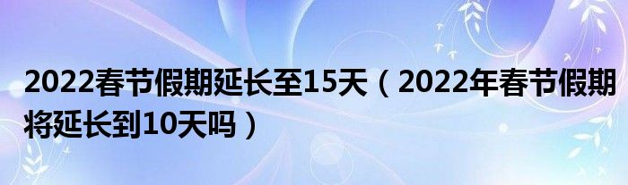 2022春节假期延长至15天（2022年春节假期将延长到10天吗）