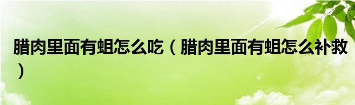 腊肉里面有蛆怎么吃（腊肉里面有蛆怎么补救）