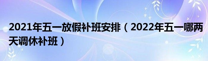 2021年五一放假补班安排（2022年五一哪两天调休补班）