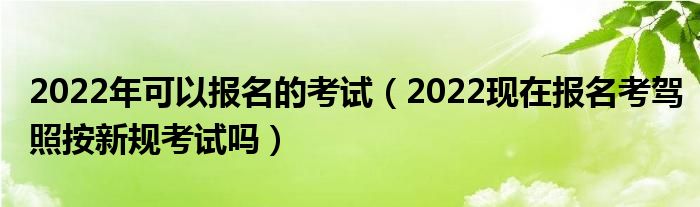 2022年可以报名的考试（2022现在报名考驾照按新规考试吗）