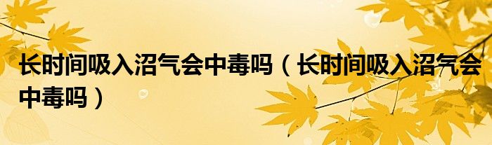 长时间吸入沼气会中毒吗（长时间吸入沼气会中毒吗）