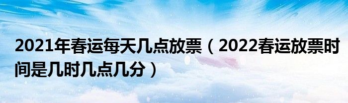 2021年春运每天几点放票（2022春运放票时间是几时几点几分）