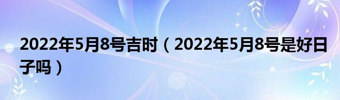 2022年5月8号吉时（2022年5月8号是好日子吗）