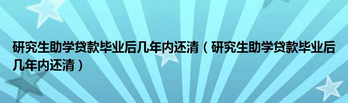 研究生助学贷款毕业后几年内还清（研究生助学贷款毕业后几年内还清）