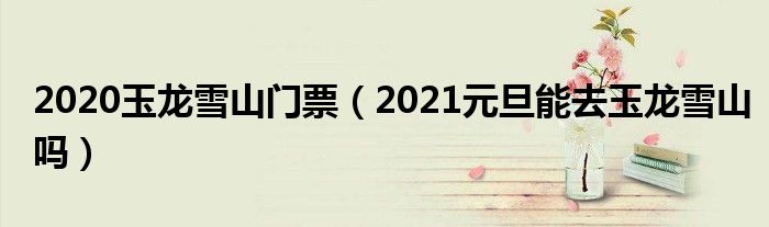 2020玉龙雪山门票（2021元旦能去玉龙雪山吗）