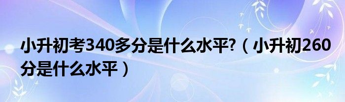 小升初考340多分是什么水平?（小升初260分是什么水平）