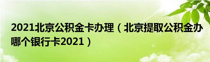 2021北京公积金卡办理（北京提取公积金办哪个银行卡2021）