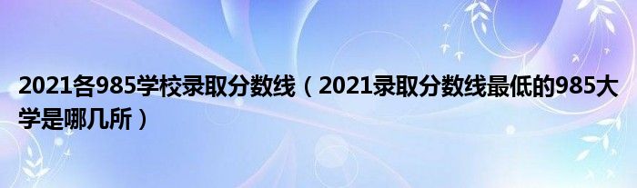 2021各985学校录取分数线（2021录取分数线最低的985大学是哪几所）