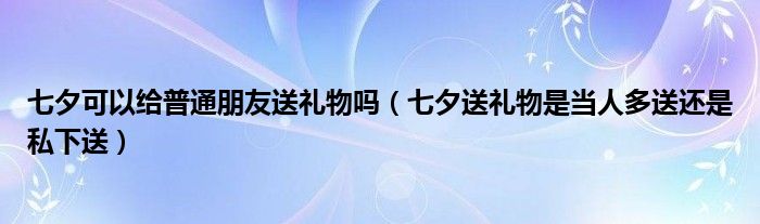 七夕可以给普通朋友送礼物吗（七夕送礼物是当人多送还是私下送）