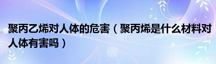 聚丙乙烯对人体的危害（聚丙烯是什么材料对人体有害吗）