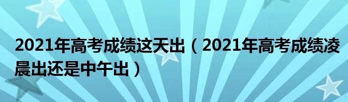 2021年高考成绩这天出（2021年高考成绩凌晨出还是中午出）