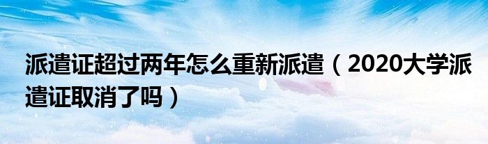 派遣证超过两年怎么重新派遣（2020大学派遣证取消了吗）