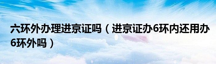 六环外办理进京证吗（进京证办6环内还用办6环外吗）