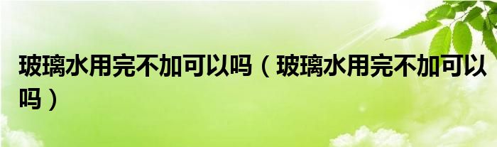 玻璃水用完不加可以吗（玻璃水用完不加可以吗）