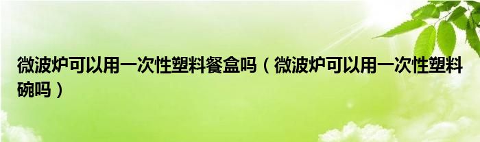 微波炉可以用一次性塑料餐盒吗（微波炉可以用一次性塑料碗吗）