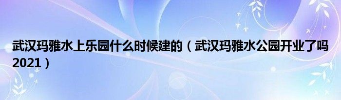 武汉玛雅水上乐园什么时候建的（武汉玛雅水公园开业了吗2021）