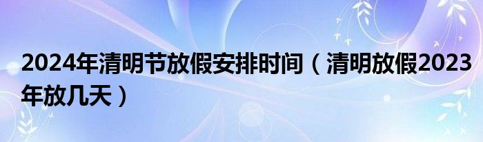 2024年清明节放假安排时间（清明放假2023年放几天）