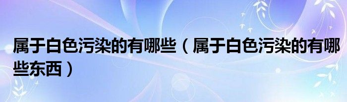 属于白色污染的有哪些（属于白色污染的有哪些东西）