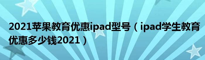 2021苹果教育优惠ipad型号（ipad学生教育优惠多少钱2021）