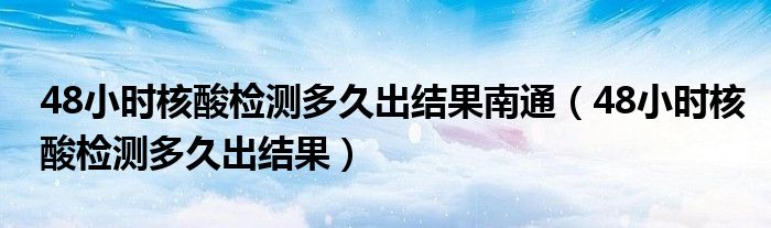 48小时核酸检测多久出结果南通（48小时核酸检测多久出结果）