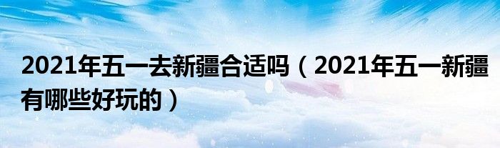 2021年五一去新疆合适吗（2021年五一新疆有哪些好玩的）