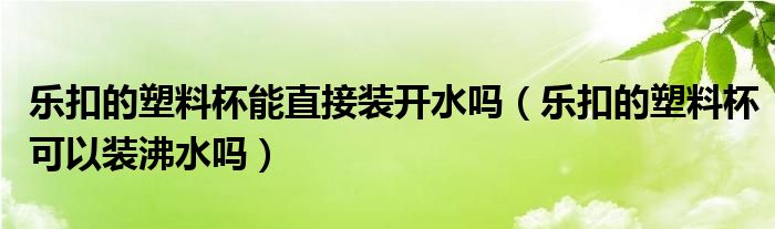 乐扣的塑料杯能直接装开水吗（乐扣的塑料杯可以装沸水吗）