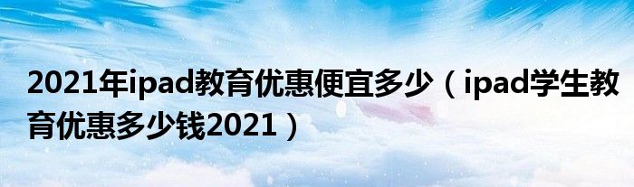 2021年ipad教育优惠便宜多少（ipad学生教育优惠多少钱2021）