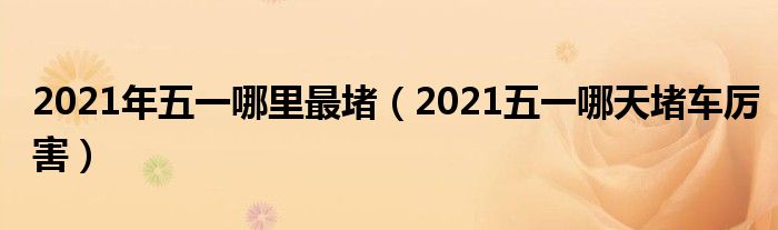 2021年五一哪里最堵（2021五一哪天堵车厉害）