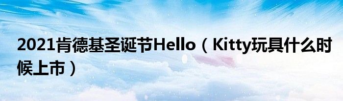 2021肯德基圣诞节Hello（Kitty玩具什么时候上市）