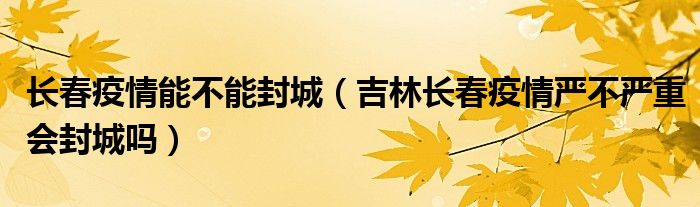 长春疫情能不能封城（吉林长春疫情严不严重会封城吗）