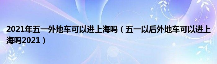 2021年五一外地车可以进上海吗（五一以后外地车可以进上海吗2021）