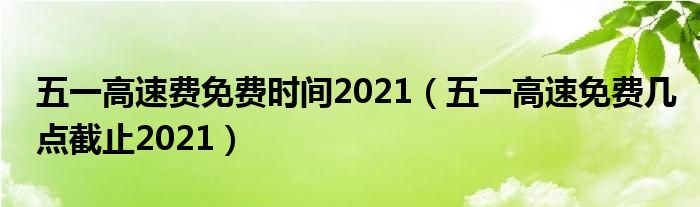 五一高速费免费时间2021（五一高速免费几点截止2021）