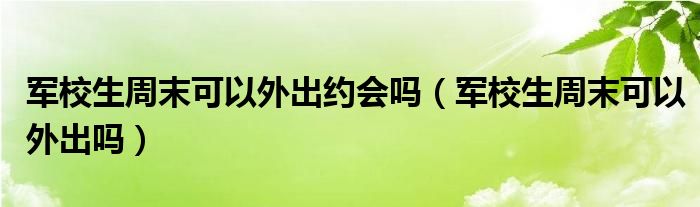 军校生周末可以外出约会吗（军校生周末可以外出吗）