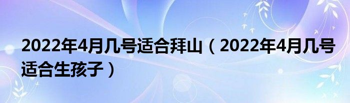 2022年4月几号适合拜山（2022年4月几号适合生孩子）