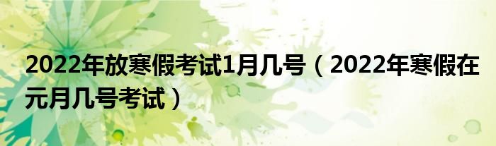 2022年放寒假考试1月几号（2022年寒假在元月几号考试）