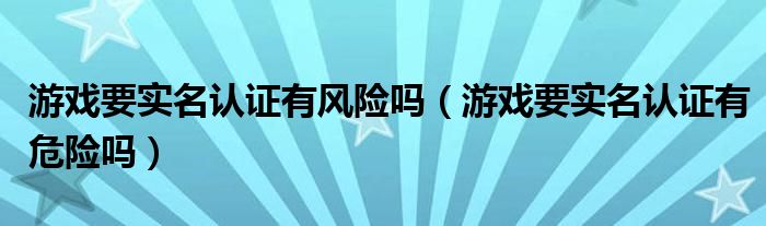 游戏要实名认证有风险吗（游戏要实名认证有危险吗）